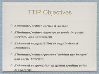 TTIP Objectives
Eliminate/reduce tariffs & quotas
Eliminate/reduce barriers to trade in goods,
services, and investment
Enhanced compatibility of regulations &
standards
Eliminate/reduce/prevent "behind the border"
non-tariff barriers
Enhanced cooperation on global trading rules
& concerns
 