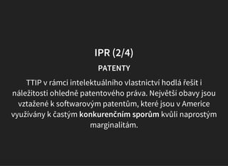 IPR (2/4)
PATENTY
TTIP v rámci intelektuálního vlastnictví hodlá řešit i
náležitosti ohledně patentového práva. Největší obavy jsou
vztažené k softwarovým patentům, které jsou v Americe
využívány k častým konkurenčním sporům kvůli naprostým
marginalitám.
 