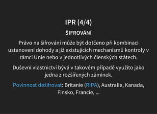 IPR (4/4)
ŠIFROVÁNÍ
Právo na šifrování může být dotčeno při kombinaci
ustanovení dohody a již existujících mechanismů kontroly v
rámci Unie nebo v jednotlivých členských státech.
Duševní vlastnictví bývá v takovém případě využito jako
jedna z rozšířených záminek.
: Britanie ( ), Australie, Kanada,
Finsko, Francie, ...
Povinnost dešifrovat RIPA
 