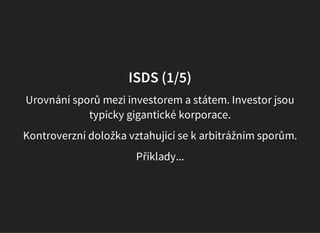 ISDS (1/5)
Urovnání sporů mezi investorem a státem. Investor jsou
typicky gigantické korporace.
Kontroverzní doložka vztahující se k arbitrážním sporům.
Příklady...
 