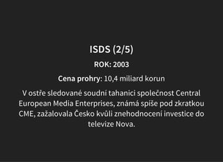 ISDS (2/5)
ROK: 2003
Cena prohry: 10,4 miliard korun
V ostře sledované soudní tahanici společnost Central
European Media Enterprises, známá spíše pod zkratkou
CME, zažalovala Česko kvůli znehodnocení investice do
televize Nova.
 