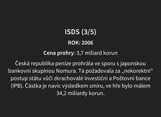 ISDS (3/5)
ROK: 2006
Cena prohry: 3,7 miliard korun
Česká republika peníze prohrála ve sporu s japonskou
bankovní skupinou Nomura. Ta požadovala za „nekorektní“
postup státu vůči zkrachovalé Investiční a Poštovní bance
(IPB). Částka je navíc výsledkem smíru, ve hře bylo málem
34,2 miliardy korun.
 