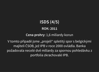 ISDS (4/5)
ROK: 2011
Cena prohry: 1,6 miliardy korun
V tomto případě jsme „projeli“ spletitý spor s belgickými
majiteli ČSOB, jež IPB v roce 2000 ovládla. Banka
požadovala necelé dvě miliardy za spornou pohledávku z
portfolia zkrachovalé IPB.
 