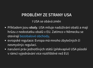 PROBLÉMY ZE STRANY USA
I USA se obává změn
Příkladem jsou obaly. USA miluje nadúžívání obalů a mají
hrůzu z nedostatku obalů v EU. Zatímco v Německu se
otevírají .
evropské regulace: Evropa má mnoho zbytečných či
nesmyslnýc regulací.
narušení práv jednotlivých států (překvapivě USA působí
v rámci vyjednávání více roztříštěné než EU)
bezobalové obchody
 