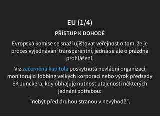 EU (1/4)
PŘÍSTUP K DOHODĚ
Evropská komise se snaží ujišťovat veřejnost o tom, že je
proces vyjednávání transparentní, jedná se ale o prázdná
prohlášení.
Viz poskytnutá nevládní organizaci
monitorující lobbing velkých korporací nebo výrok předsedy
EK Junckera, kdy obhajuje nutnost utajenosti některých
jednání potřebou:
začerněná kapitola
"nebýt před druhou stranou v nevýhodě".
 