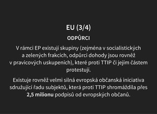 EU (3/4)
ODPŮRCI
V rámci EP existují skupiny (zejména v socialistických
a zelených frakcích, odpůrci dohody jsou rovněž
v pravicových uskupeních), které proti TTIP či jejím částem
protestují.
Existuje rovněž velmi silná evropská občanská iniciativa
sdružující řadu subjektů, která proti TTIP shromáždila přes
2,5 milionu podpisů od evropských občanů.
 
