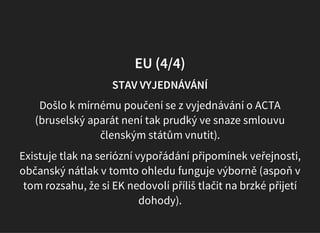 EU (4/4)
STAV VYJEDNÁVÁNÍ
Došlo k mírnému poučení se z vyjednávání o ACTA
(bruselský aparát není tak prudký ve snaze smlouvu
členským státům vnutit).
Existuje tlak na seriózní vypořádání připomínek veřejnosti,
občanský nátlak v tomto ohledu funguje výborně (aspoň v
tom rozsahu, že si EK nedovolí příliš tlačit na brzké přijetí
dohody).
 