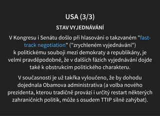 USA (3/3)
STAV VYJEDNÁVÁNÍ
V Kongresu i Senátu došlo při hlasování o takzvaném "
" ("zrychleném vyjednávání")
k politickému souboji mezi demokraty a republikány, je
velmi pravděpodobné, že v dalších fázích vyjednávání dojde
také k obstrukcím politického charakteru.
fast-
track negotiation
V současnosti je už takřka vyloučeno, že by dohodu
dojednala Obamova administrativa (a volba nového
prezidenta, kterou tradičně provází i určitý restart některých
zahraničních politik, může s osudem TTIP silně zahýbat).
 