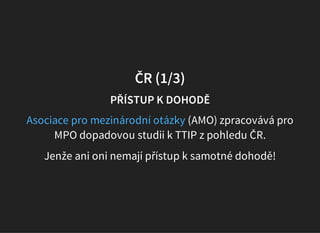 ČR (1/3)
PŘÍSTUP K DOHODĚ
(AMO) zpracovává pro
MPO dopadovou studii k TTIP z pohledu ČR.
Asociace pro mezinárodní otázky
Jenže ani oni nemají přístup k samotné dohodě!
 