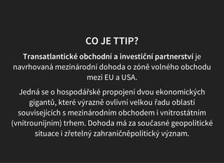 CO JE TTIP?
Transatlantické obchodní a investiční partnerství je
navrhovaná mezinárodní dohoda o zóně volného obchodu
mezi EU a USA.
Jedná se o hospodářské propojení dvou ekonomických
gigantů, které výrazně ovlivní velkou řadu oblastí
souvisejících s mezinárodním obchodem i vnitrostátním
(vnitrounijním) trhem. Dohoda má za současné geopolitické
situace i zřetelný zahraničněpolitický význam.
 