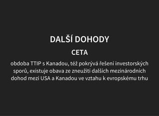 DALŠÍ DOHODY
CETA
obdoba TTIP s Kanadou, též pokrývá řešení investorských
sporů, existuje obava ze zneužití dalších mezinárodních
dohod mezi USA a Kanadou ve vztahu k evropskému trhu
 