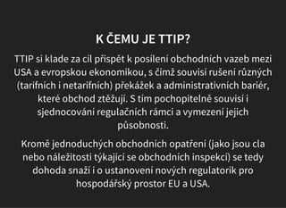 K ČEMU JE TTIP?
TTIP si klade za cíl přispět k posílení obchodních vazeb mezi
USA a evropskou ekonomikou, s čímž souvisí rušení různých
(tarifních i netarifních) překážek a administrativních bariér,
které obchod ztěžují. S tím pochopitelně souvisí i
sjednocování regulačních rámci a vymezení jejich
působnosti.
Kromě jednoduchých obchodních opatření (jako jsou cla
nebo náležitosti týkající se obchodních inspekcí) se tedy
dohoda snaží i o ustanovení nových regulatorik pro
hospodářský prostor EU a USA.
 