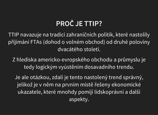 PROČ JE TTIP?
TTIP navazuje na tradici zahraničních politik, které nastolily
přijímání FTAs (dohod o volném obchod) od druhé poloviny
dvacátého století.
Z hlediska americko-evropského obchodu a průmyslu je
tedy logickým vyústěním dosavadního trendu.
Je ale otázkou, zdali je tento nastolený trend správný,
jelikož je v něm na prvním místě řešeny ekonomické
ukazatele, které mnohdy pomíjí lidskoprávní a další
aspekty.
 