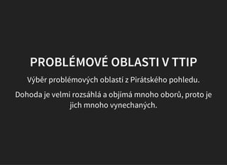 PROBLÉMOVÉ OBLASTI V TTIP
Výběr problémových oblastí z Pirátského pohledu.
Dohoda je velmi rozsáhlá a objímá mnoho oborů, proto je
jich mnoho vynechaných.
 