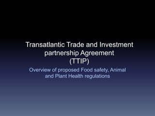 Transatlantic Trade and Investment
partnership Agreement
(TTIP)
Overview of proposed Food safety, Animal
and Plant Health regulations
 