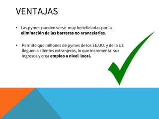 VENTAJAS
• Las pymes pueden verse muy beneficiadas por la
eliminación de las barreras no arancelarias.
• Permite que millones de pymes de los EE.UU. y de la UE
lleguen a clientes extranjeros, lo que incrementa sus
ingresos y crea empleo a nivel local.
 