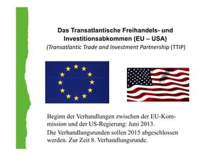 Das Transatlantische Freihandels- und
Investitionsabkommen (EU – USA)
(Transatlantic Trade and Investment Partnership (TTIP)
Beginn der Verhandlungen zwischen der EU-Kom-
mission und der US-Regierung: Juni 2013.
Die Verhandlungsrunden sollen 2015 abgeschlossen
werden. Zur Zeit 8. Verhandlungsrunde.
 