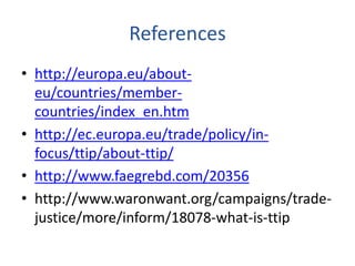 References 
• http://europa.eu/about-eu/ 
countries/member-countries/ 
index_en.htm 
• http://ec.europa.eu/trade/policy/in-focus/ 
ttip/about-ttip/ 
• http://www.faegrebd.com/20356 
• http://www.waronwant.org/campaigns/trade-justice/ 
more/inform/18078-what-is-ttip 
