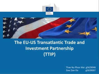 The EU-US Transatlantic Trade and 
Investment Partnership 
(TTIP) 
Thae Nu Phoo Wai g5629046 
Zaw Zaw Oo g5639007 
 
