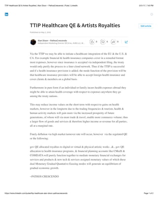 2/21/17, 7:45 PMTTIP Healthcare QE & Artists Royalties | Alan Dixon ~ PathosCrescendo | Pulse | LinkedIn
Page 1 of 2https://www.linkedin.com/pulse/ttip-healthcare-alan-dixon-pathoscrescendo
TTIP Healthcare QE & Artists Royalties
Published on May 3, 2016
Via the TTIP we may be able to initiate a healthcare integration of the EU & the U.S. &
CA. For example ﬁnancial & health insurance companies cover in a remedial format
most expenses, however since insurance is accepted via independent ﬁling, the treaty
would only purify the process to a ﬁner cloud network. Thus if the TTIP is successful
and if a health insurance provision is added; the mode function of the provision will be
that healthcare insurance providers will be able to accept foreign health insurance and
cover clients & members on a global basis.
Furthermore in pure form if an individual or family incurs health expenses abroad they
might be able to attain health coverage with respect to expenses anywhere they go
among the treaty nations.
This may reduce income values on the short term with respect to gains on health
markets, however in the longterm due to the trading frequencies & tourism, health &
human activity markets will gain more via the increased prosperity of future
generations, of whom will via more trade & travel, enable more commerce volume; thus
a larger ﬂow of goods and services & therefore higher income or revenue for all parties,
all at a marginal rate.
Finely deﬂation via high market turnover rate will occur, however via the regulated QE
or the following:
gov QE allocated royalties to digital or virtual & physical artistic works ..&.. gov QE
allocation to health insurance programs, & ﬁnancial planning accounts like CMedS &
COMDATA will purely function together to mediate monetary ﬁnancial exchanges for
services and products & new tech & services assigned monetary values of which these
dual Monetary Gradual Quantative Eeasing modes will generate an equilibrium of
gradual economic growth.
~PATHOS CRESCENDO
Edit article
Alan Dixon ~ PathosCrescendo
Independent Marketing Director DECA Inc, VUBS LLC, W…
0 0 0
 