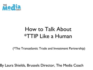 How to Talk About
*TTIP Like a Human
(*The Transatlantic Trade and Investment Partnership)
By Laura Shields, Brussels Director, The Media Coach
 