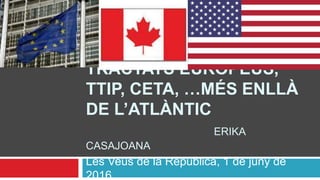 TRACTATS EUROPEUS,
TTIP, CETA, …MÉS ENLLÀ
DE L’ATLÀNTIC
ERIKA
CASAJOANA
Les Veus de la República, 1 de juny de
2016
 
