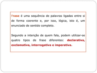 Frase é uma sequência de palavras ligadas entre si
de forma coerente e, por isso, lógica, isto é, um
enunciado de sentido completo.


Segundo a intenção de quem fala, podem utilizar-se
quatro   tipos   de   frase   diferentes:   declarativa,
exclamativa, interrogativa e imperativa.
 