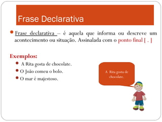 Frase Declarativa
Frase declarativa – é aquela que informa ou descreve um
 acontecimento ou situação. Assinalada com o ponto final [ . ]

Exemplos:
   A Rita gosta de chocolate.
  O João comeu o bolo.                  A Rita gosta de
  O mar é majestoso.                      chocolate.
 