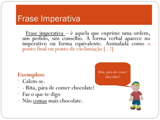 Frase Imperativa
   Frase imperativa – é aquela que exprime uma ordem,
  um pedido, um conselho. A forma verbal aparece no
  imperativo ou forma equivalente. Assinalada como o
  ponto final ou ponto de exclamação [ . !]


                                     Rita, pára de comer
Exemplos:                                 chocolate!
- Calem-se.
- - Rita, pára de comer chocolate!
- Faz o que te digo
- Não comas mais chocolate.
 