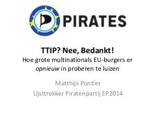 TTIP? Nee, Bedankt!
Hoe grote multinationals EU-burgers er
opnieuw in proberen te luizen
Matthijs Pontier
Lijsttrekker Piratenpartij EP2014
 
