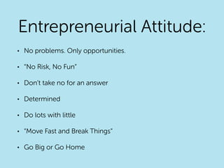 Entrepreneurial Attitude:
• No problems. Only opportunities.
• “No Risk, No Fun”
• Don’t take no for an answer
• Determined
• Do lots with little
• “Move Fast and Break Things”
• Go Big or Go Home
 