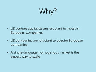 Why?
• US venture capitalists are reluctant to invest in
European companies
• US companies are reluctant to acquire European
companies
• A single-language homogenous market is the
easiest way to scale
 