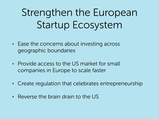Strengthen the European
Startup Ecosystem
• Ease the concerns about investing across
geographic boundaries
• Provide access to the US market for small
companies in Europe to scale faster
• Create regulation that celebrates entrepreneurship
• Reverse the brain drain to the US
 