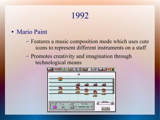 1992
● Mario Paint
– Features a music composition mode which uses cute
icons to represent different instruments on a staff
– Promotes creativity and imagination through
technological means
 