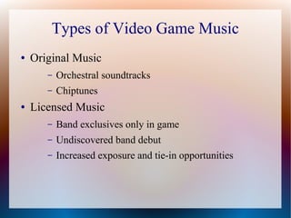 Types of Video Game Music
● Original Music
– Orchestral soundtracks
– Chiptunes
● Licensed Music
– Band exclusives only in game
– Undiscovered band debut
– Increased exposure and tie-in opportunities
 