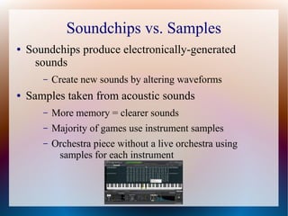 Soundchips vs. Samples
● Soundchips produce electronically-generated
sounds
– Create new sounds by altering waveforms
● Samples taken from acoustic sounds
– More memory = clearer sounds
– Majority of games use instrument samples
– Orchestra piece without a live orchestra using
samples for each instrument
 