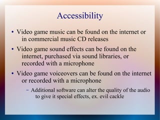 Accessibility
● Video game music can be found on the internet or
in commercial music CD releases
● Video game sound effects can be found on the
internet, purchased via sound libraries, or
recorded with a microphone
● Video game voiceovers can be found on the internet
or recorded with a microphone
– Additional software can alter the quality of the audio
to give it special effects, ex. evil cackle
 