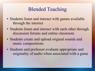 Blended Teaching
● Students listen and interact with games available
through the internet
● Students listen and interact with each other through
discussion forums and online classroom
● Students create and upload original sounds and
music compositions
● Students and professor evaluate appropriate and
originality of audio when associated with a game
 