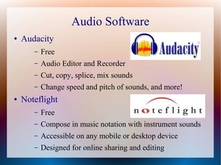 Audio Software
● Audacity
– Free
– Audio Editor and Recorder
– Cut, copy, splice, mix sounds
– Change speed and pitch of sounds, and more!
● Noteflight
– Free
– Compose in music notation with instrument sounds
– Accessible on any mobile or desktop device
– Designed for online sharing and editing
 