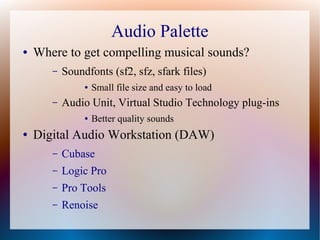 Audio Palette
● Where to get compelling musical sounds?
– Soundfonts (sf2, sfz, sfark files)
● Small file size and easy to load
– Audio Unit, Virtual Studio Technology plug-ins
● Better quality sounds
● Digital Audio Workstation (DAW)
– Cubase
– Logic Pro
– Pro Tools
– Renoise
 