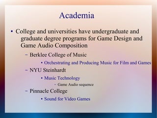 Academia
● College and universities have undergraduate and
graduate degree programs for Game Design and
Game Audio Composition
– Berklee College of Music
● Orchestrating and Producing Music for Film and Games
– NYU Steinhardt
● Music Technology
– Game Audio sequence
– Pinnacle College
● Sound for Video Games
 