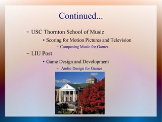 Continued...
– USC Thornton School of Music
● Scoring for Motion Pictures and Television
– Composing Music for Games
– LIU Post
● Game Design and Development
– Audio Design for Games
 