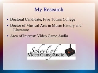 My Research
● Doctoral Candidate, Five Towns College
● Doctor of Musical Arts in Music History and
Literature
● Area of Interest: Video Game Audio
 