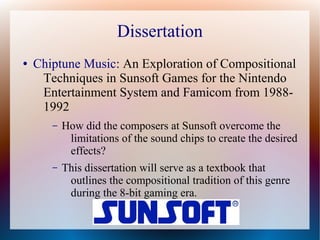 Dissertation
● Chiptune Music: An Exploration of Compositional
Techniques in Sunsoft Games for the Nintendo
Entertainment System and Famicom from 1988-
1992
– How did the composers at Sunsoft overcome the
limitations of the sound chips to create the desired
effects?
– This dissertation will serve as a textbook that
outlines the compositional tradition of this genre
during the 8-bit gaming era.
 