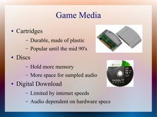 Game Media
● Cartridges
– Durable, made of plastic
– Popular until the mid 90's
● Discs
– Hold more memory
– More space for sampled audio
● Digital Download
– Limited by internet speeds
– Audio dependent on hardware specs
 