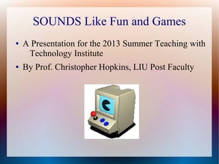 SOUNDS Like Fun and Games
● A Presentation for the 2013 Summer Teaching with
Technology Institute
● By Prof. Christopher Hopkins, LIU Post Faculty
 