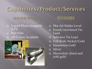 And many more…!!!Capabilities/Products/ServicesGeneralStandard Panel Size 18 X24Maximum Panel Size 48” x 60”Smallest Line/Space .0031-24 LayersPlot, verify and manufactureBlind/Buried ViasExternal Heat SinksSmall Hole Technology (to.008)Edge PlatingTest to net listQuick Turn around 24 hoursAverage Lead time 3 weekLong term scheduled production