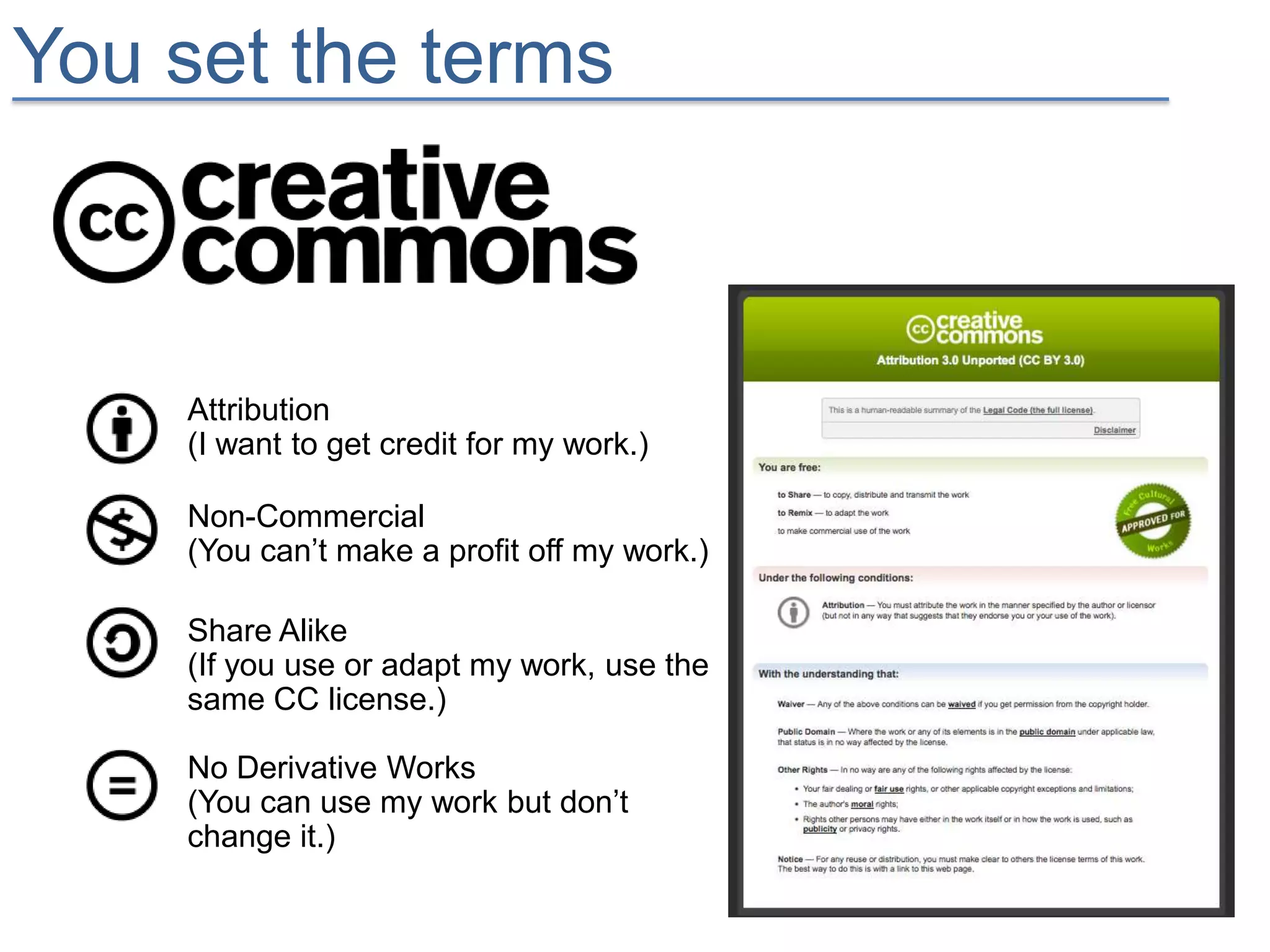 You set the terms



    Attribution
    (I want to get credit for my work.)

    Non-Commercial
    (You can’t make a profit off my work.)

    Share Alike
    (If you use or adapt my work, use the
    same CC license.)

    No Derivative Works
    (You can use my work but don’t
    change it.)
 