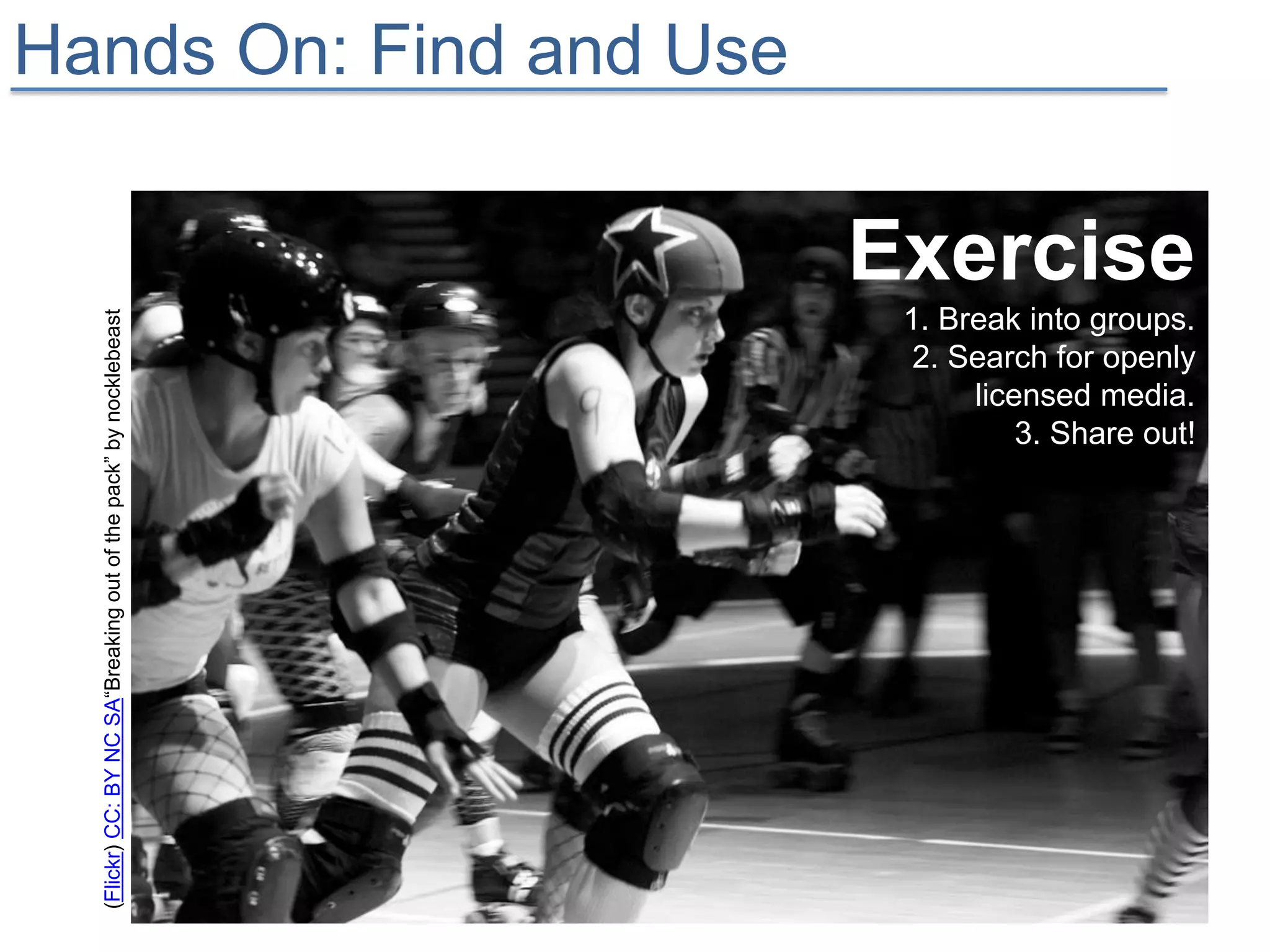 Hands On: Find and Use

                                                                   Exercise
                                                                    1. Break into groups.
  (Flickr) CC: BY NC SA“Breaking out of the pack” by nocklebeast




                                                                     2. Search for openly
                                                                         licensed media.
                                                                             3. Share out!
 