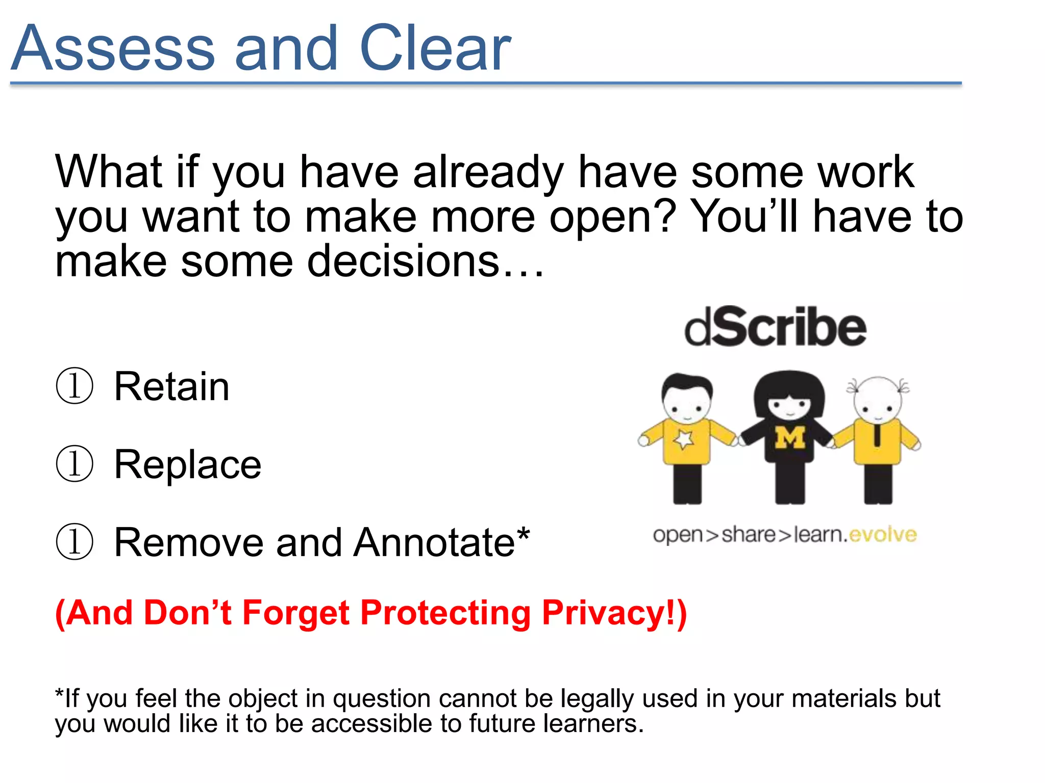 Assess and Clear
 What if you have already have some work
 you want to make more open? You’ll have to
 make some decisions…

 ① Retain
 ① Replace
 ① Remove and Annotate*
 (And Don’t Forget Protecting Privacy!)

 *If you feel the object in question cannot be legally used in your materials but
 you would like it to be accessible to future learners.
 